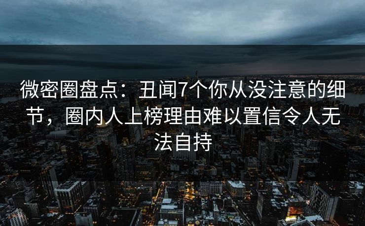 微密圈盘点：丑闻7个你从没注意的细节，圈内人上榜理由难以置信令人无法自持