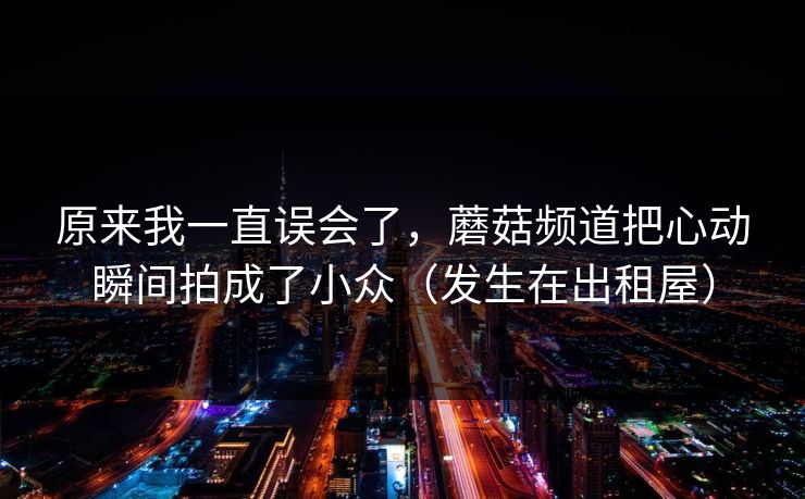原来我一直误会了，蘑菇频道把心动瞬间拍成了小众（发生在出租屋）