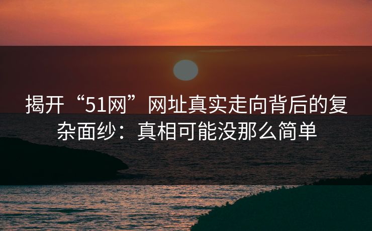 揭开“51网”网址真实走向背后的复杂面纱：真相可能没那么简单