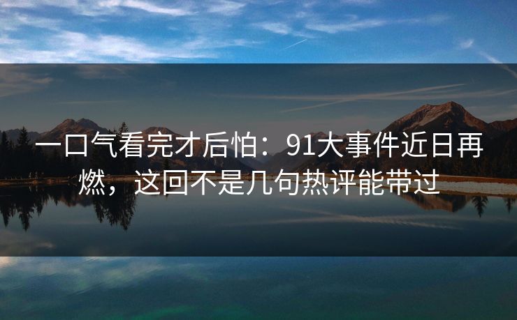 一口气看完才后怕：91大事件近日再燃，这回不是几句热评能带过
