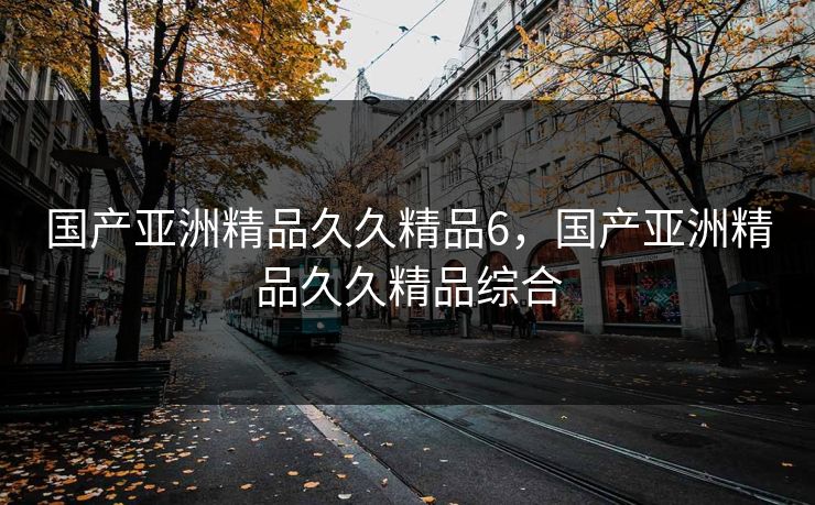 国产亚洲精品久久精品6，国产亚洲精品久久精品综合
