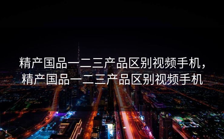 精产国品一二三产品区别视频手机，精产国品一二三产品区别视频手机  第1张