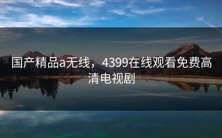 国产精品a无线，4399在线观看免费高清电视剧  第1张