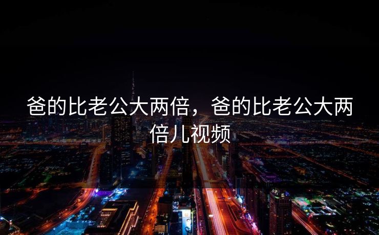 爸的比老公大两倍，爸的比老公大两倍儿视频  第1张