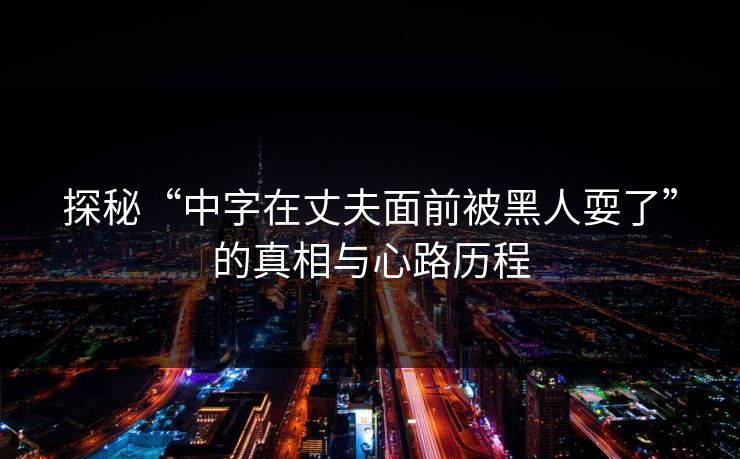 探秘“中字在丈夫面前被黑人耍了”的真相与心路历程 第1张 探秘“中字在丈夫面前被黑人耍了”的真相与心路历程 第1张