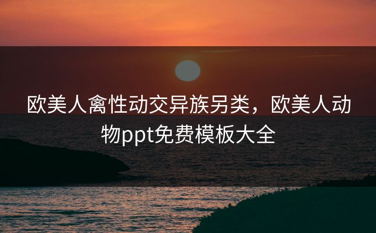 欧美人禽性动交异族另类，欧美人动物ppt免费模板大全