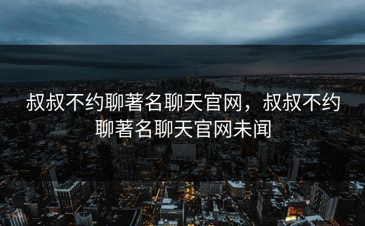 叔叔不约聊著名聊天官网，叔叔不约聊著名聊天官网未闻