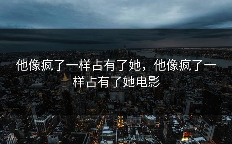 他像疯了一样占有了她，他像疯了一样占有了她电影