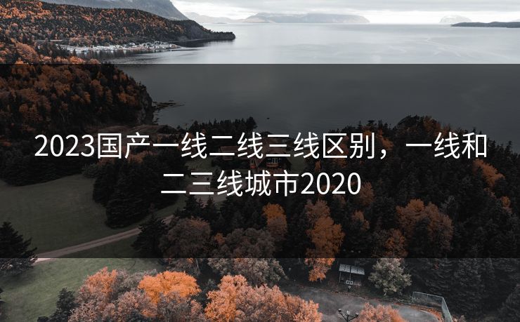 2023国产一线二线三线区别,一线和二三线城市2020 2023国产一线二线三线区别,一线和二三线城市2020
