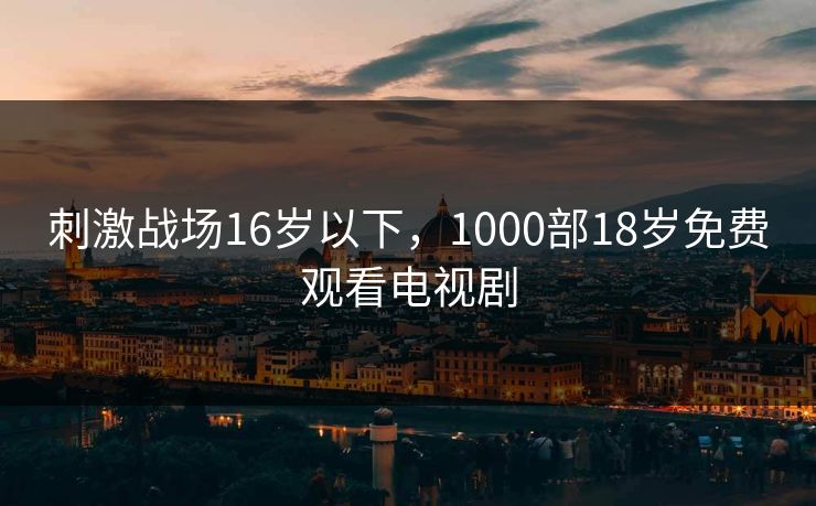 刺激战场16岁以下,1000部18岁免费观看电视剧 刺激战场16岁以下,1000部18岁免费观看电视剧
