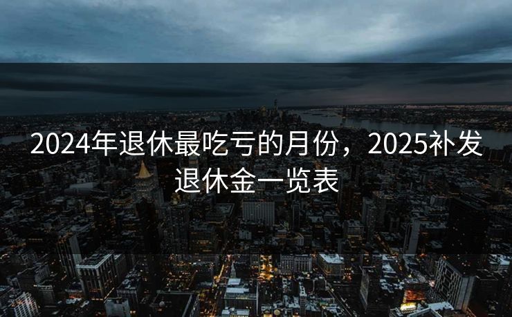 2024年退休最吃亏的月份,2025补发退休金一览表 2024年退休最吃亏的月份,2025补发退休金一览表
