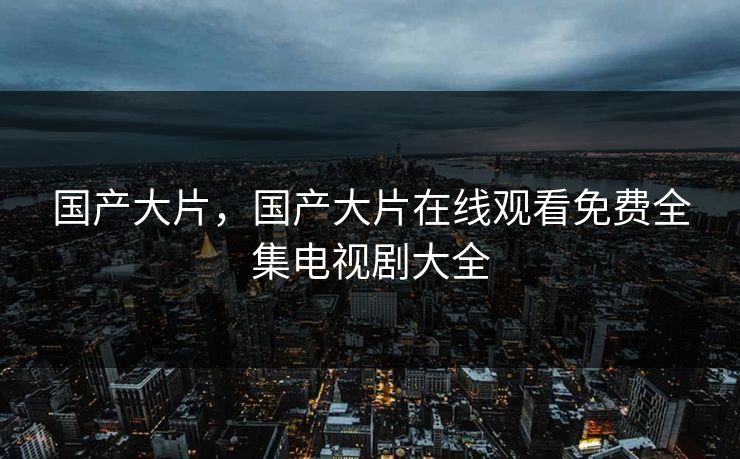 国产大片，国产大片在线观看免费全集电视剧大全