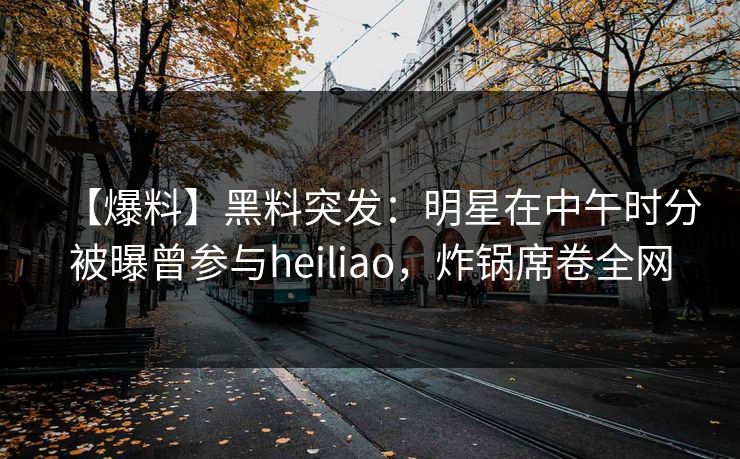 【爆料】黑料突发:明星在中午时分被曝曾参与heiliao,炸锅席卷全网 【爆料】黑料突发:明星在中午时分被曝曾参与heiliao,炸锅席卷全网