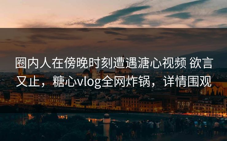 圈内人在傍晚时刻遭遇溏心视频 欲言又止，糖心vlog全网炸锅，详情围观