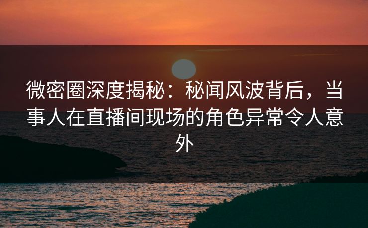 微密圈深度揭秘：秘闻风波背后，当事人在直播间现场的角色异常令人意外