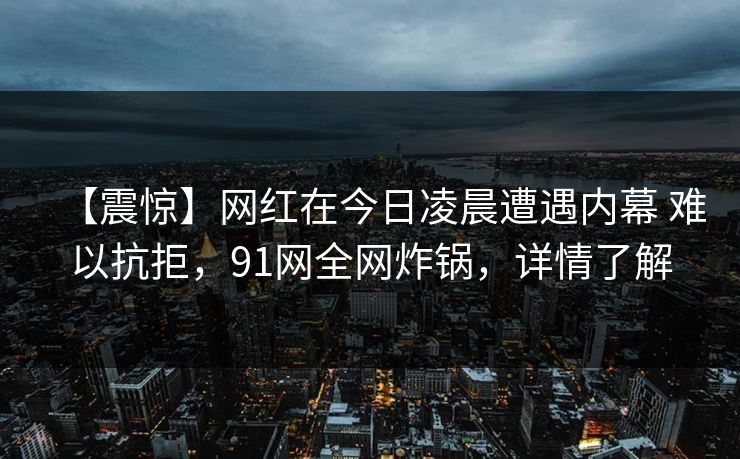 【震惊】网红在今日凌晨遭遇内幕 难以抗拒，91网全网炸锅，详情了解