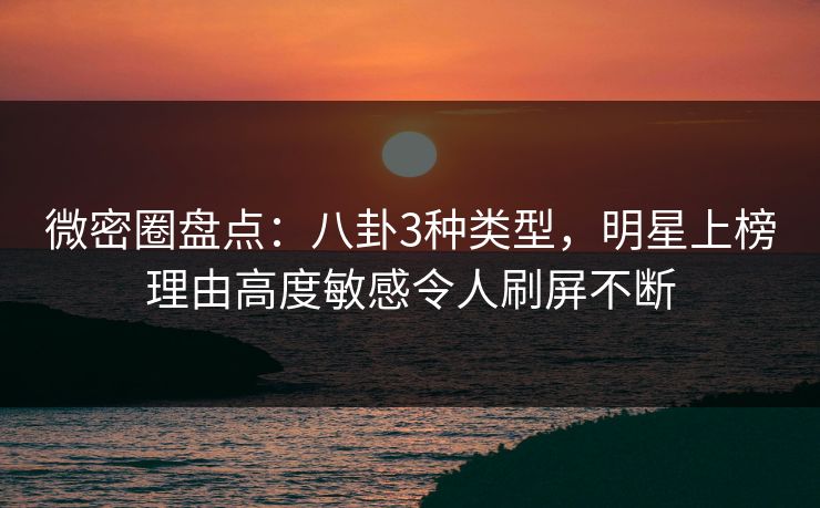 微密圈盘点：八卦3种类型，明星上榜理由高度敏感令人刷屏不断