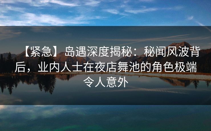 【紧急】岛遇深度揭秘：秘闻风波背后，业内人士在夜店舞池的角色极端令人意外