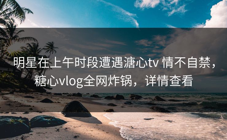 明星在上午时段遭遇溏心tv 情不自禁，糖心vlog全网炸锅，详情查看  第1张