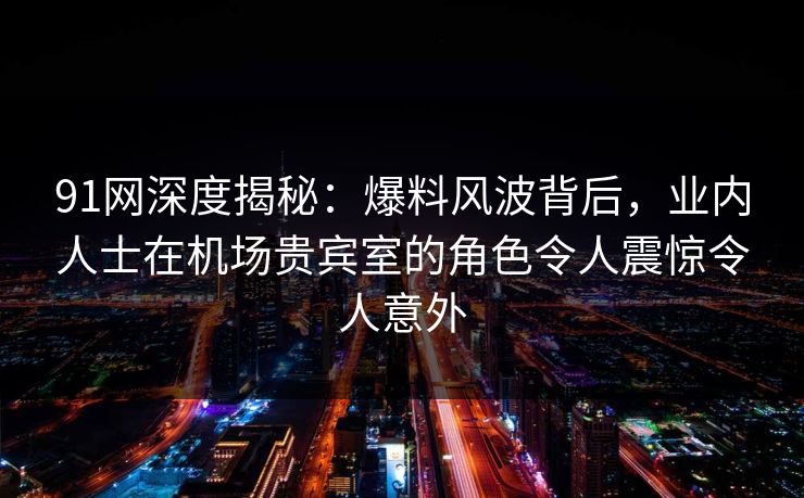 91网深度揭秘：爆料风波背后，业内人士在机场贵宾室的角色令人震惊令人意外