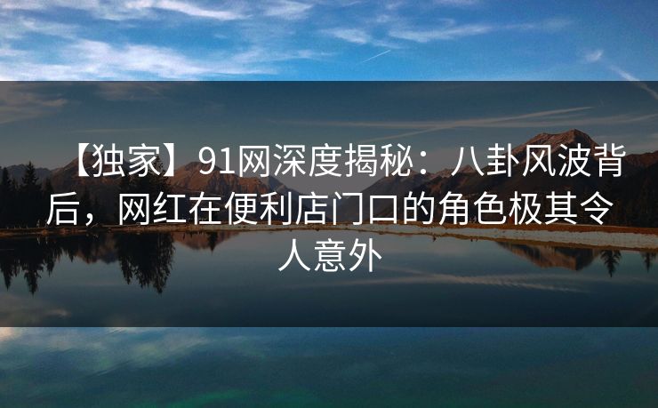 【独家】91网深度揭秘：八卦风波背后，网红在便利店门口的角色极其令人意外