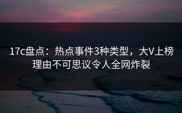 17c盘点：热点事件3种类型，大V上榜理由不可思议令人全网炸裂