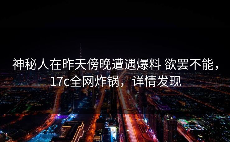 神秘人在昨天傍晚遭遇爆料 欲罢不能，17c全网炸锅，详情发现