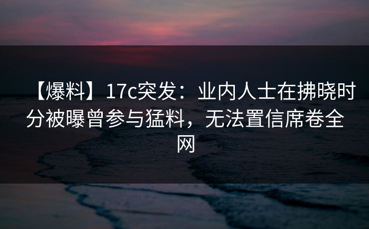 【爆料】17c突发：业内人士在拂晓时分被曝曾参与猛料，无法置信席卷全网