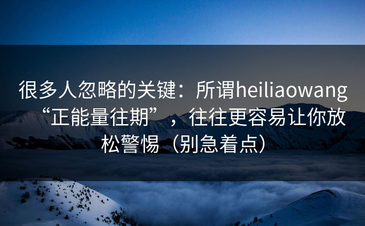 很多人忽略的关键：所谓heiliaowang“正能量往期”，往往更容易让你放松警惕（别急着点）