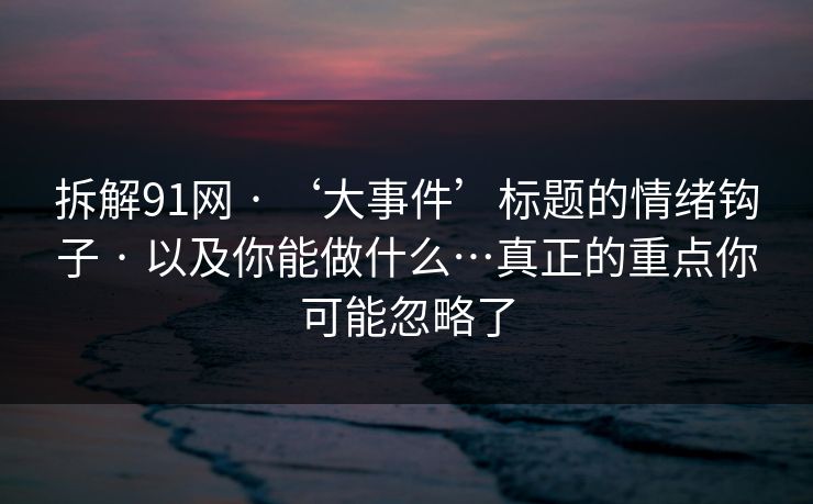 拆解91网 · ‘大事件’标题的情绪钩子 · 以及你能做什么…真正的重点你可能忽略了