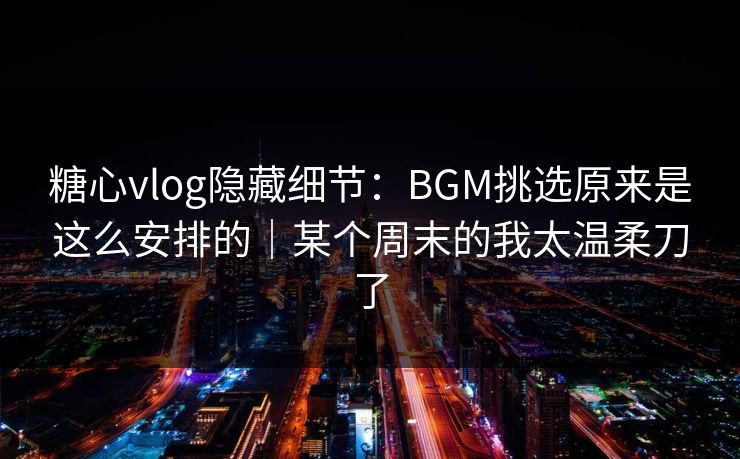 糖心vlog隐藏细节：BGM挑选原来是这么安排的｜某个周末的我太温柔刀了